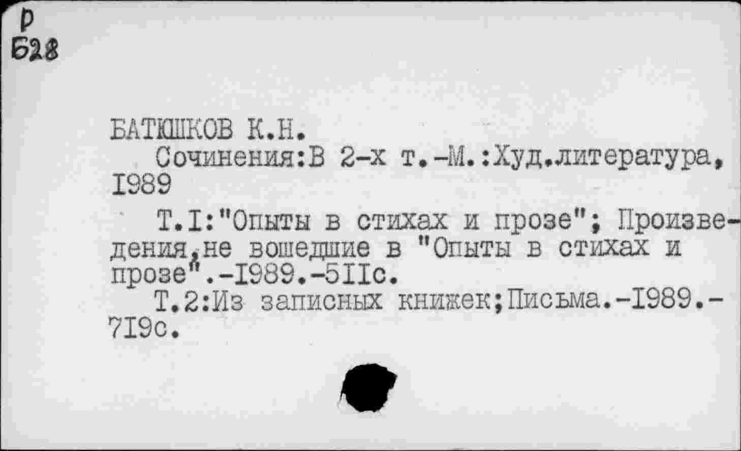 ﻿БАТЮШКОВ К.Н.
Сочинения:В 2-х т.-М.:Худ.литература, 1989
T.I:“Опыты в стихах и прозе"; Произве дения*не вошедшие в "Опыты в стихах и прозе л.-1989.-5Пс.
Т.2:Из записных книжек;Письма.-1989.-719с.